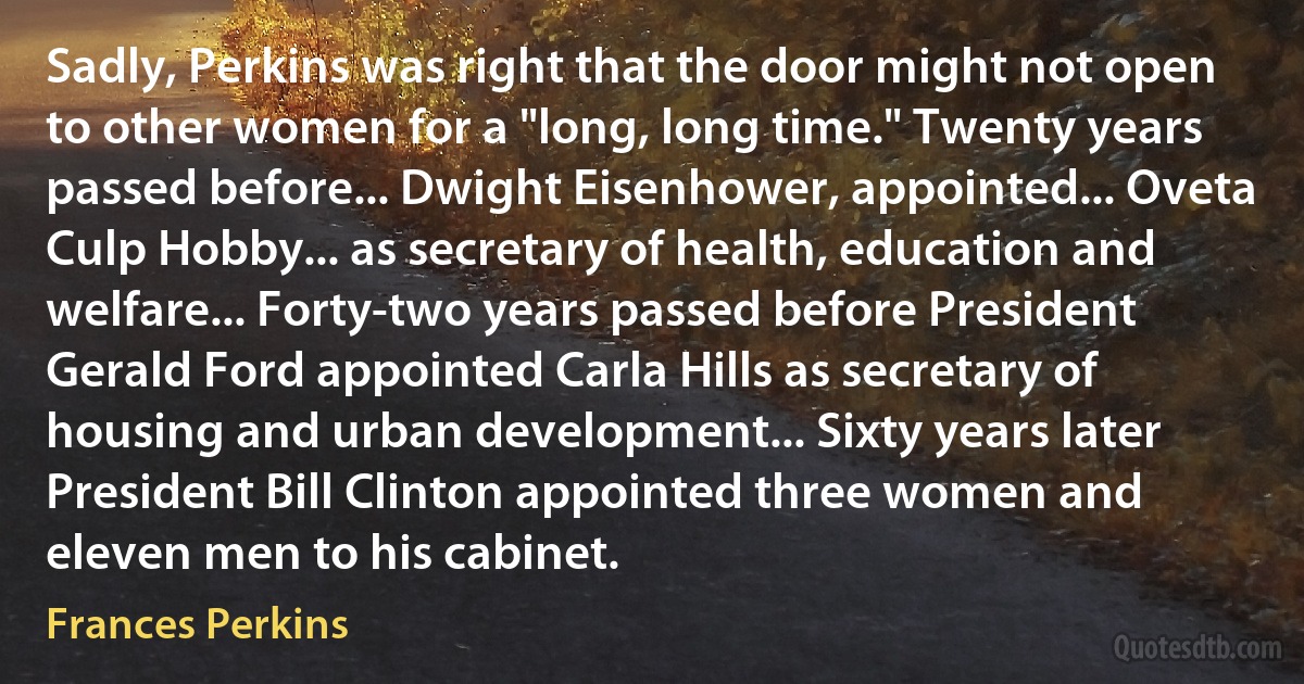 Sadly, Perkins was right that the door might not open to other women for a "long, long time." Twenty years passed before... Dwight Eisenhower, appointed... Oveta Culp Hobby... as secretary of health, education and welfare... Forty-two years passed before President Gerald Ford appointed Carla Hills as secretary of housing and urban development... Sixty years later President Bill Clinton appointed three women and eleven men to his cabinet. (Frances Perkins)