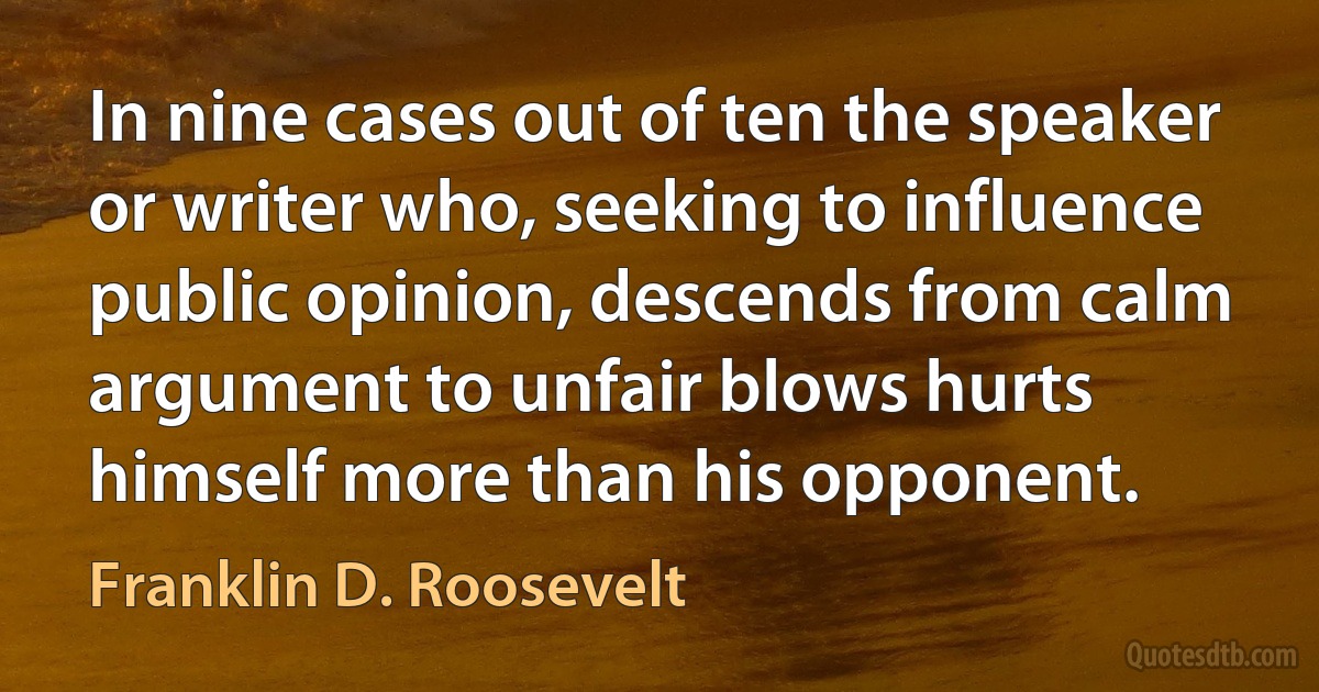 In nine cases out of ten the speaker or writer who, seeking to influence public opinion, descends from calm argument to unfair blows hurts himself more than his opponent. (Franklin D. Roosevelt)