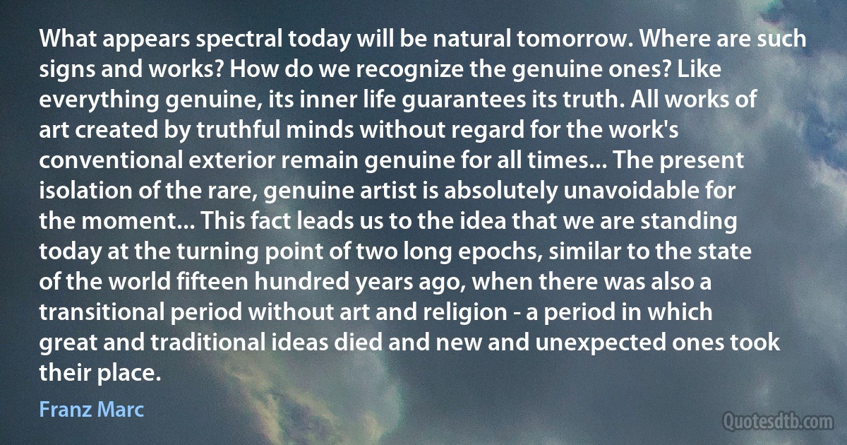 What appears spectral today will be natural tomorrow. Where are such signs and works? How do we recognize the genuine ones? Like everything genuine, its inner life guarantees its truth. All works of art created by truthful minds without regard for the work's conventional exterior remain genuine for all times... The present isolation of the rare, genuine artist is absolutely unavoidable for the moment... This fact leads us to the idea that we are standing today at the turning point of two long epochs, similar to the state of the world fifteen hundred years ago, when there was also a transitional period without art and religion - a period in which great and traditional ideas died and new and unexpected ones took their place. (Franz Marc)