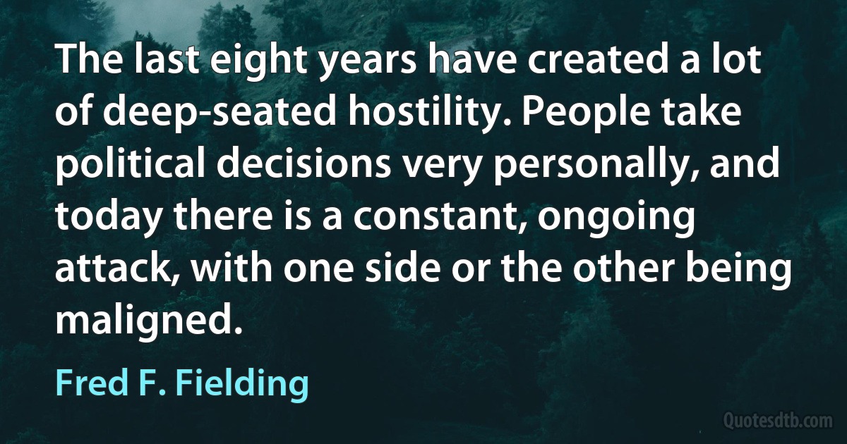 The last eight years have created a lot of deep-seated hostility. People take political decisions very personally, and today there is a constant, ongoing attack, with one side or the other being maligned. (Fred F. Fielding)