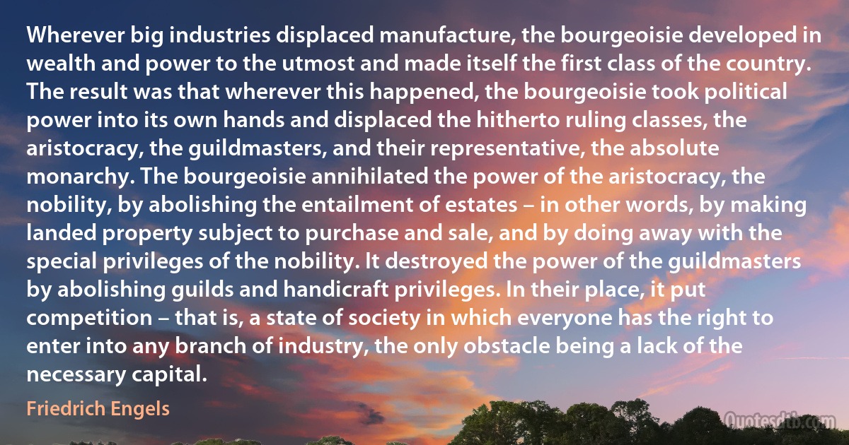 Wherever big industries displaced manufacture, the bourgeoisie developed in wealth and power to the utmost and made itself the first class of the country. The result was that wherever this happened, the bourgeoisie took political power into its own hands and displaced the hitherto ruling classes, the aristocracy, the guildmasters, and their representative, the absolute monarchy. The bourgeoisie annihilated the power of the aristocracy, the nobility, by abolishing the entailment of estates – in other words, by making landed property subject to purchase and sale, and by doing away with the special privileges of the nobility. It destroyed the power of the guildmasters by abolishing guilds and handicraft privileges. In their place, it put competition – that is, a state of society in which everyone has the right to enter into any branch of industry, the only obstacle being a lack of the necessary capital. (Friedrich Engels)