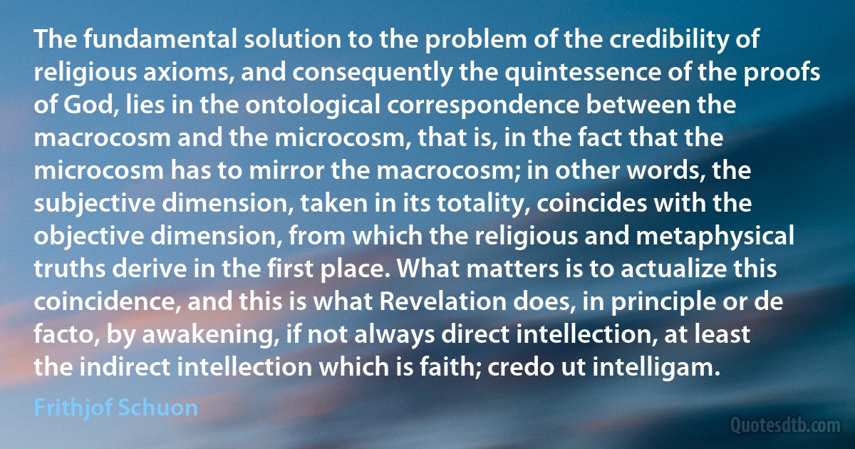 The fundamental solution to the problem of the credibility of religious axioms, and consequently the quintessence of the proofs of God, lies in the ontological correspondence between the macrocosm and the microcosm, that is, in the fact that the microcosm has to mirror the macrocosm; in other words, the subjective dimension, taken in its totality, coincides with the objective dimension, from which the religious and metaphysical truths derive in the first place. What matters is to actualize this coincidence, and this is what Revelation does, in principle or de facto, by awakening, if not always direct intellection, at least the indirect intellection which is faith; credo ut intelligam. (Frithjof Schuon)