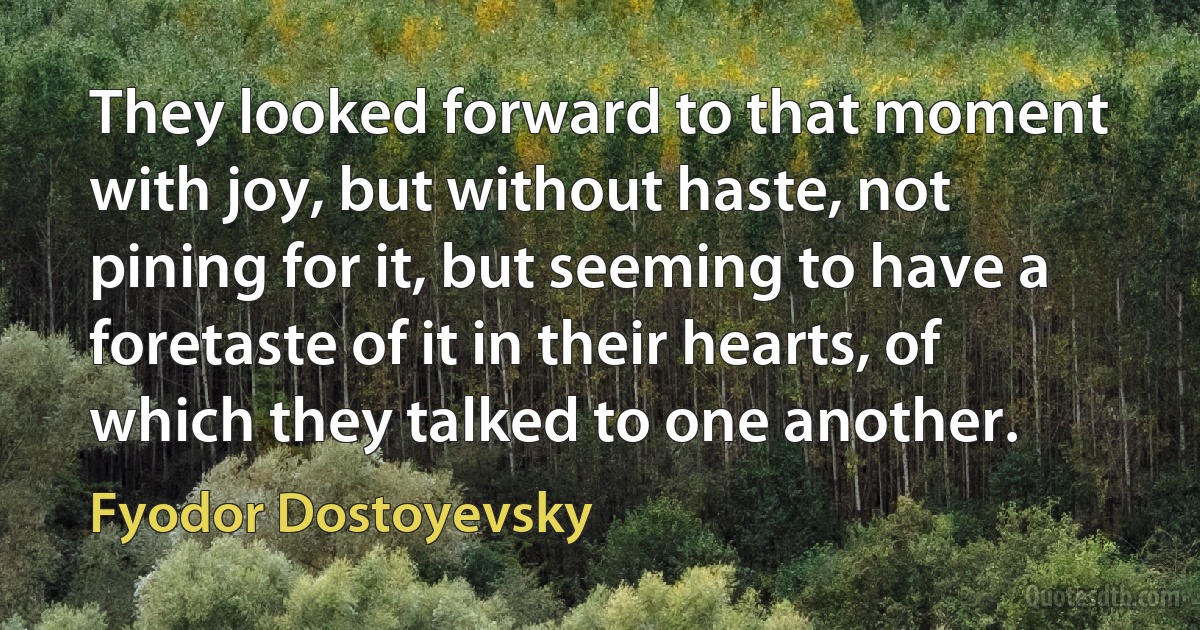 They looked forward to that moment with joy, but without haste, not pining for it, but seeming to have a foretaste of it in their hearts, of which they talked to one another. (Fyodor Dostoyevsky)