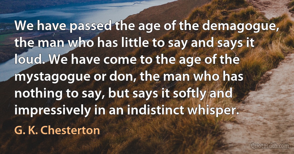 We have passed the age of the demagogue, the man who has little to say and says it loud. We have come to the age of the mystagogue or don, the man who has nothing to say, but says it softly and impressively in an indistinct whisper. (G. K. Chesterton)