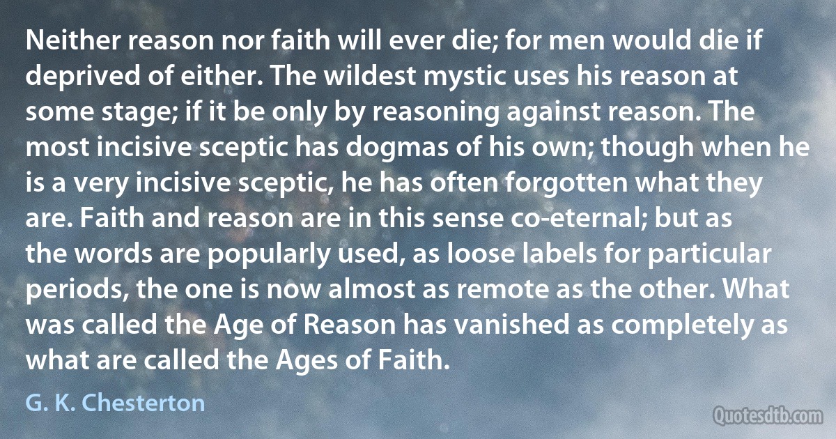 Neither reason nor faith will ever die; for men would die if deprived of either. The wildest mystic uses his reason at some stage; if it be only by reasoning against reason. The most incisive sceptic has dogmas of his own; though when he is a very incisive sceptic, he has often forgotten what they are. Faith and reason are in this sense co-eternal; but as the words are popularly used, as loose labels for particular periods, the one is now almost as remote as the other. What was called the Age of Reason has vanished as completely as what are called the Ages of Faith. (G. K. Chesterton)