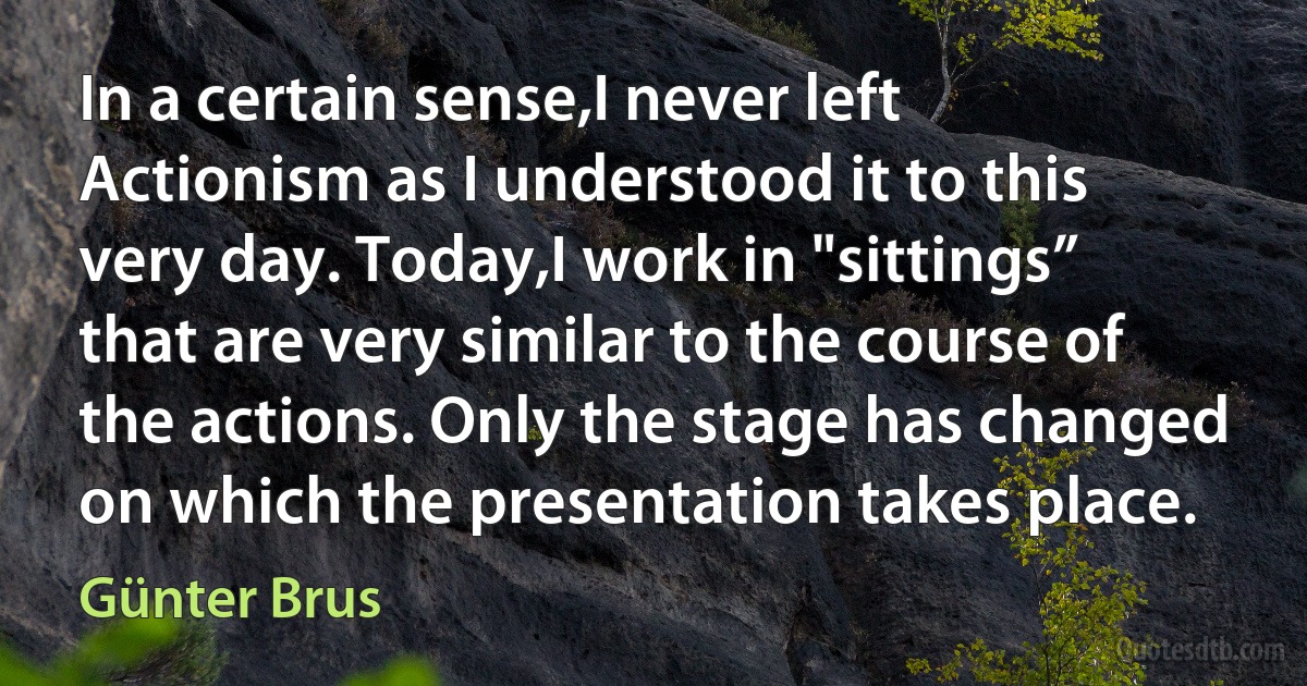 In a certain sense,I never left Actionism as I understood it to this very day. Today,I work in "sittings” that are very similar to the course of the actions. Only the stage has changed on which the presentation takes place. (Günter Brus)