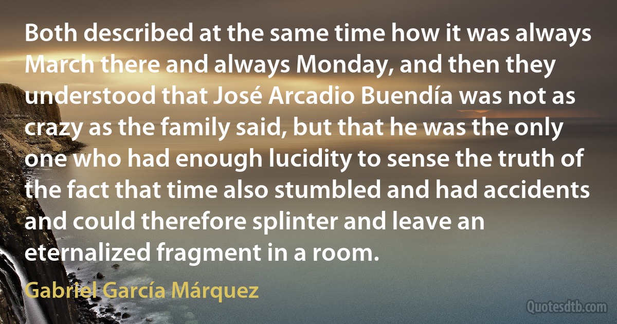 Both described at the same time how it was always March there and always Monday, and then they understood that José Arcadio Buendía was not as crazy as the family said, but that he was the only one who had enough lucidity to sense the truth of the fact that time also stumbled and had accidents and could therefore splinter and leave an eternalized fragment in a room. (Gabriel García Márquez)