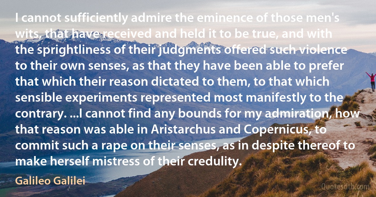 I cannot sufficiently admire the eminence of those men's wits, that have received and held it to be true, and with the sprightliness of their judgments offered such violence to their own senses, as that they have been able to prefer that which their reason dictated to them, to that which sensible experiments represented most manifestly to the contrary. ...I cannot find any bounds for my admiration, how that reason was able in Aristarchus and Copernicus, to commit such a rape on their senses, as in despite thereof to make herself mistress of their credulity. (Galileo Galilei)