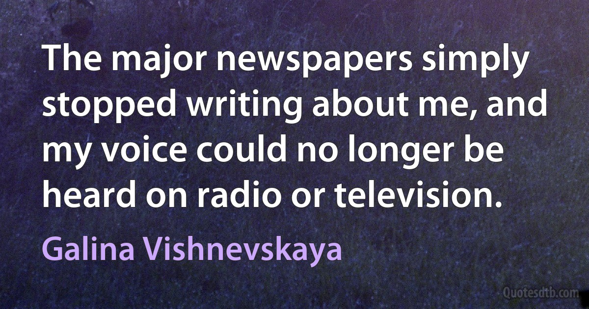 The major newspapers simply stopped writing about me, and my voice could no longer be heard on radio or television. (Galina Vishnevskaya)