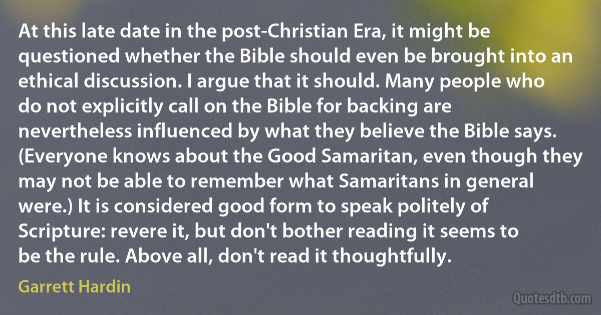 At this late date in the post-Christian Era, it might be questioned whether the Bible should even be brought into an ethical discussion. I argue that it should. Many people who do not explicitly call on the Bible for backing are nevertheless influenced by what they believe the Bible says. (Everyone knows about the Good Samaritan, even though they may not be able to remember what Samaritans in general were.) It is considered good form to speak politely of Scripture: revere it, but don't bother reading it seems to be the rule. Above all, don't read it thoughtfully. (Garrett Hardin)