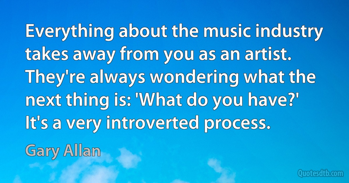 Everything about the music industry takes away from you as an artist. They're always wondering what the next thing is: 'What do you have?' It's a very introverted process. (Gary Allan)