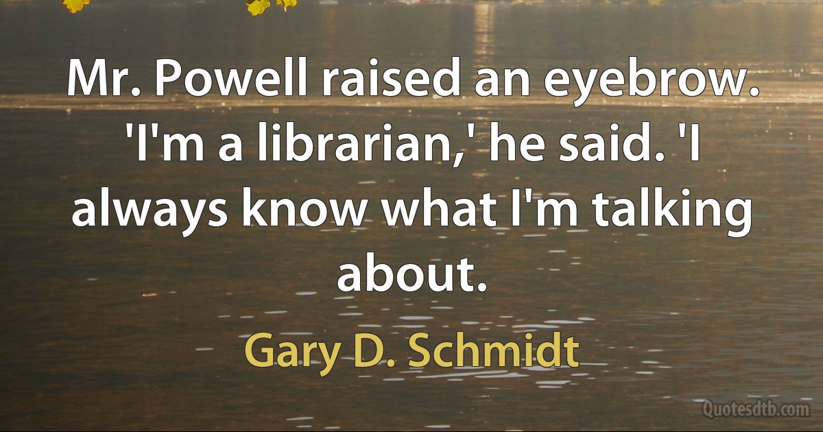 Mr. Powell raised an eyebrow. 'I'm a librarian,' he said. 'I always know what I'm talking about. (Gary D. Schmidt)