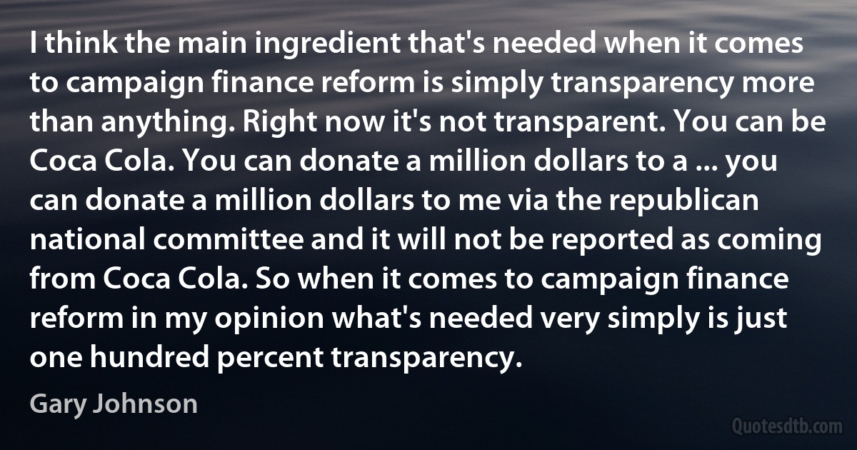 I think the main ingredient that's needed when it comes to campaign finance reform is simply transparency more than anything. Right now it's not transparent. You can be Coca Cola. You can donate a million dollars to a ... you can donate a million dollars to me via the republican national committee and it will not be reported as coming from Coca Cola. So when it comes to campaign finance reform in my opinion what's needed very simply is just one hundred percent transparency. (Gary Johnson)