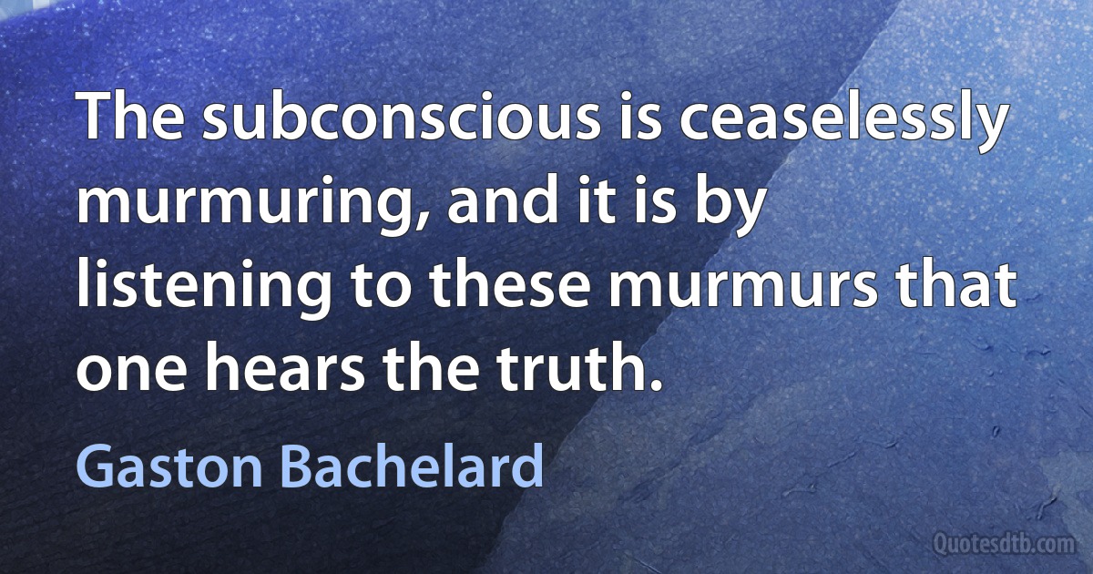 The subconscious is ceaselessly murmuring, and it is by listening to these murmurs that one hears the truth. (Gaston Bachelard)