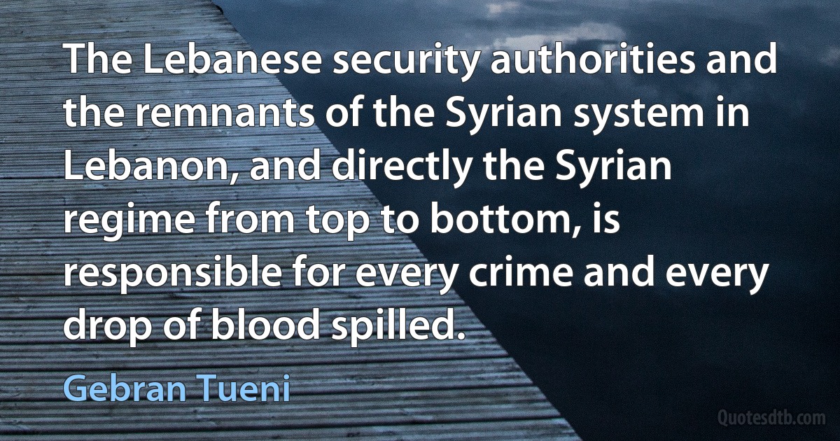 The Lebanese security authorities and the remnants of the Syrian system in Lebanon, and directly the Syrian regime from top to bottom, is responsible for every crime and every drop of blood spilled. (Gebran Tueni)