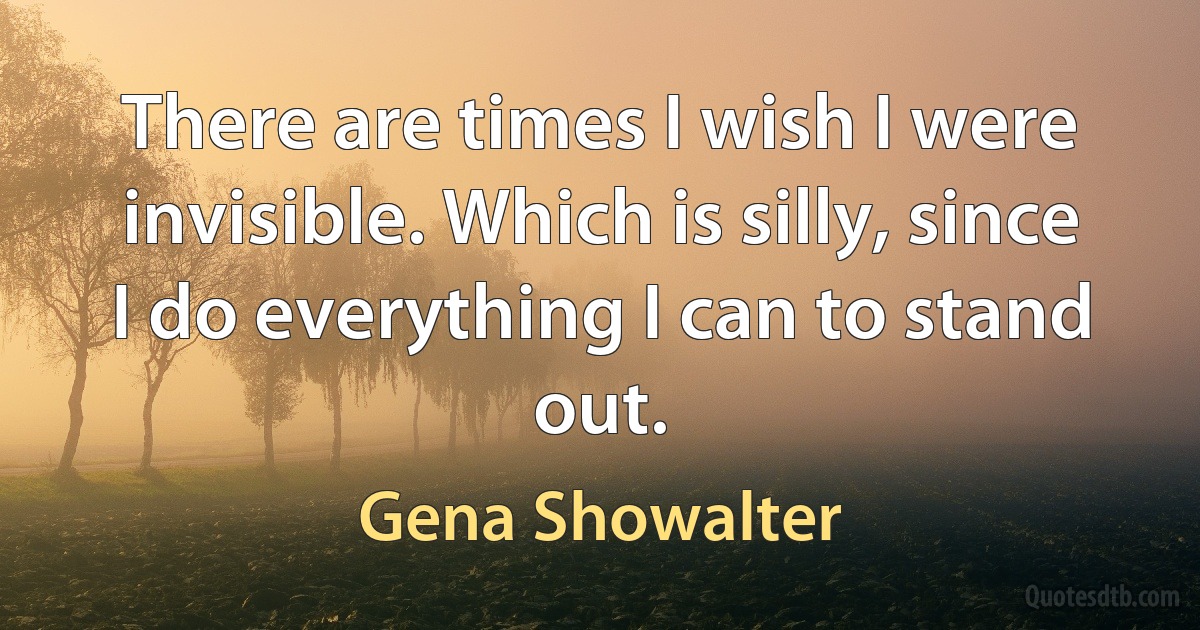 There are times I wish I were invisible. Which is silly, since I do everything I can to stand out. (Gena Showalter)