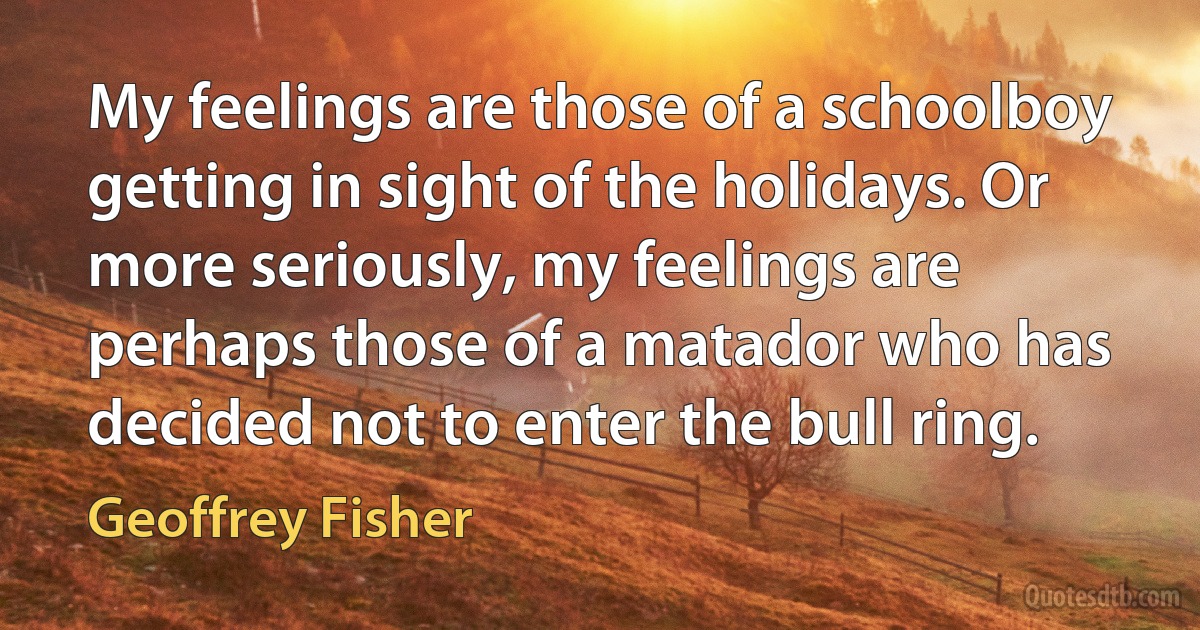 My feelings are those of a schoolboy getting in sight of the holidays. Or more seriously, my feelings are perhaps those of a matador who has decided not to enter the bull ring. (Geoffrey Fisher)