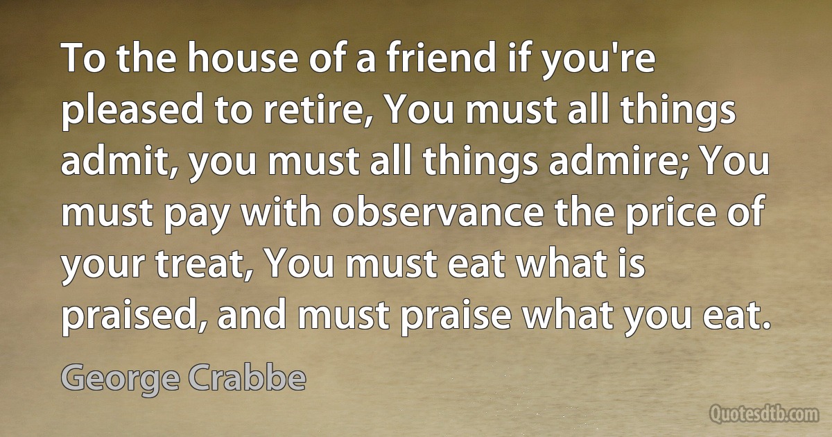 To the house of a friend if you're pleased to retire, You must all things admit, you must all things admire; You must pay with observance the price of your treat, You must eat what is praised, and must praise what you eat. (George Crabbe)