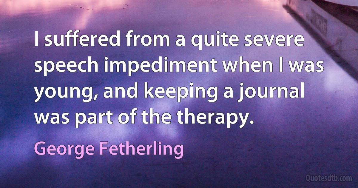 I suffered from a quite severe speech impediment when I was young, and keeping a journal was part of the therapy. (George Fetherling)