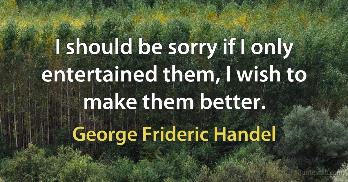 I should be sorry if I only entertained them, I wish to make them better. (George Frideric Handel)