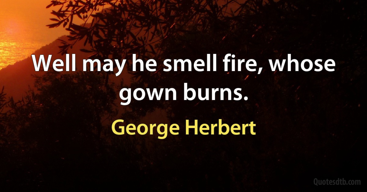 Well may he smell fire, whose gown burns. (George Herbert)