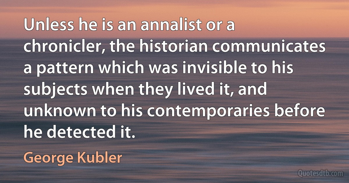 Unless he is an annalist or a chronicler, the historian communicates a pattern which was invisible to his subjects when they lived it, and unknown to his contemporaries before he detected it. (George Kubler)