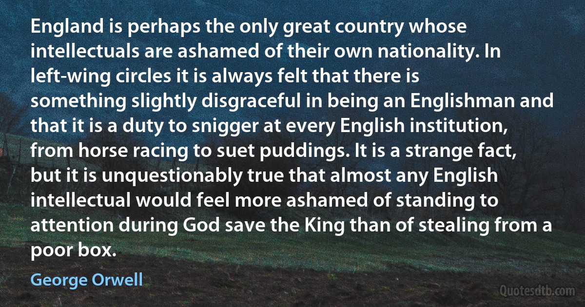 England is perhaps the only great country whose intellectuals are ashamed of their own nationality. In left-wing circles it is always felt that there is something slightly disgraceful in being an Englishman and that it is a duty to snigger at every English institution, from horse racing to suet puddings. It is a strange fact, but it is unquestionably true that almost any English intellectual would feel more ashamed of standing to attention during God save the King than of stealing from a poor box. (George Orwell)