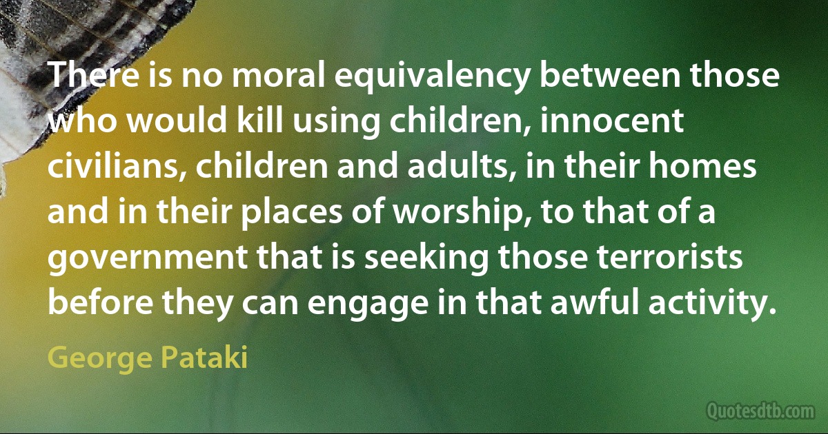 There is no moral equivalency between those who would kill using children, innocent civilians, children and adults, in their homes and in their places of worship, to that of a government that is seeking those terrorists before they can engage in that awful activity. (George Pataki)