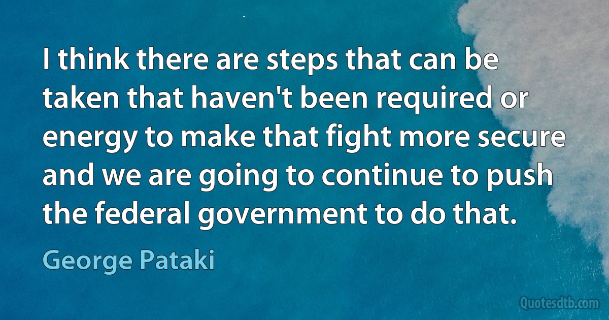 I think there are steps that can be taken that haven't been required or energy to make that fight more secure and we are going to continue to push the federal government to do that. (George Pataki)