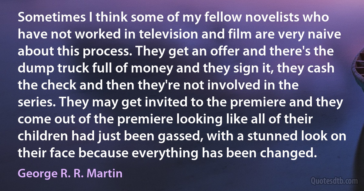 Sometimes I think some of my fellow novelists who have not worked in television and film are very naive about this process. They get an offer and there's the dump truck full of money and they sign it, they cash the check and then they're not involved in the series. They may get invited to the premiere and they come out of the premiere looking like all of their children had just been gassed, with a stunned look on their face because everything has been changed. (George R. R. Martin)