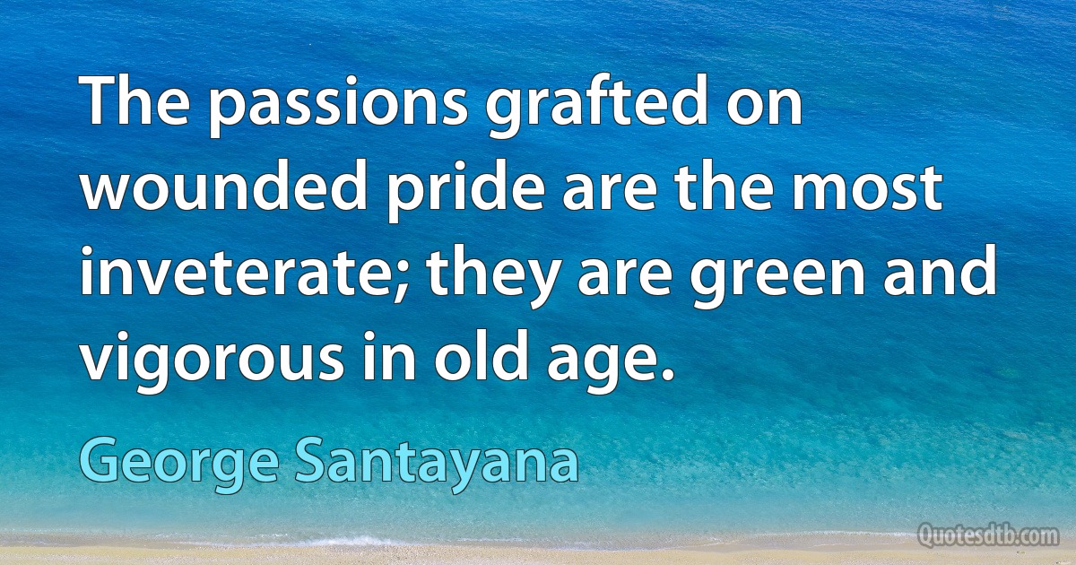 The passions grafted on wounded pride are the most inveterate; they are green and vigorous in old age. (George Santayana)