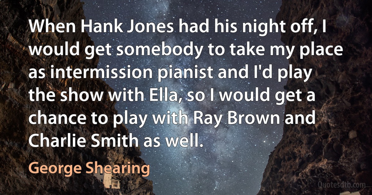 When Hank Jones had his night off, I would get somebody to take my place as intermission pianist and I'd play the show with Ella, so I would get a chance to play with Ray Brown and Charlie Smith as well. (George Shearing)