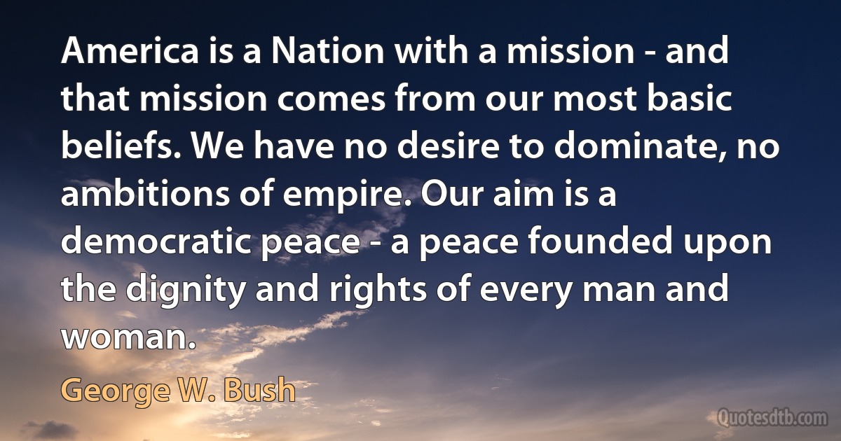 America is a Nation with a mission - and that mission comes from our most basic beliefs. We have no desire to dominate, no ambitions of empire. Our aim is a democratic peace - a peace founded upon the dignity and rights of every man and woman. (George W. Bush)