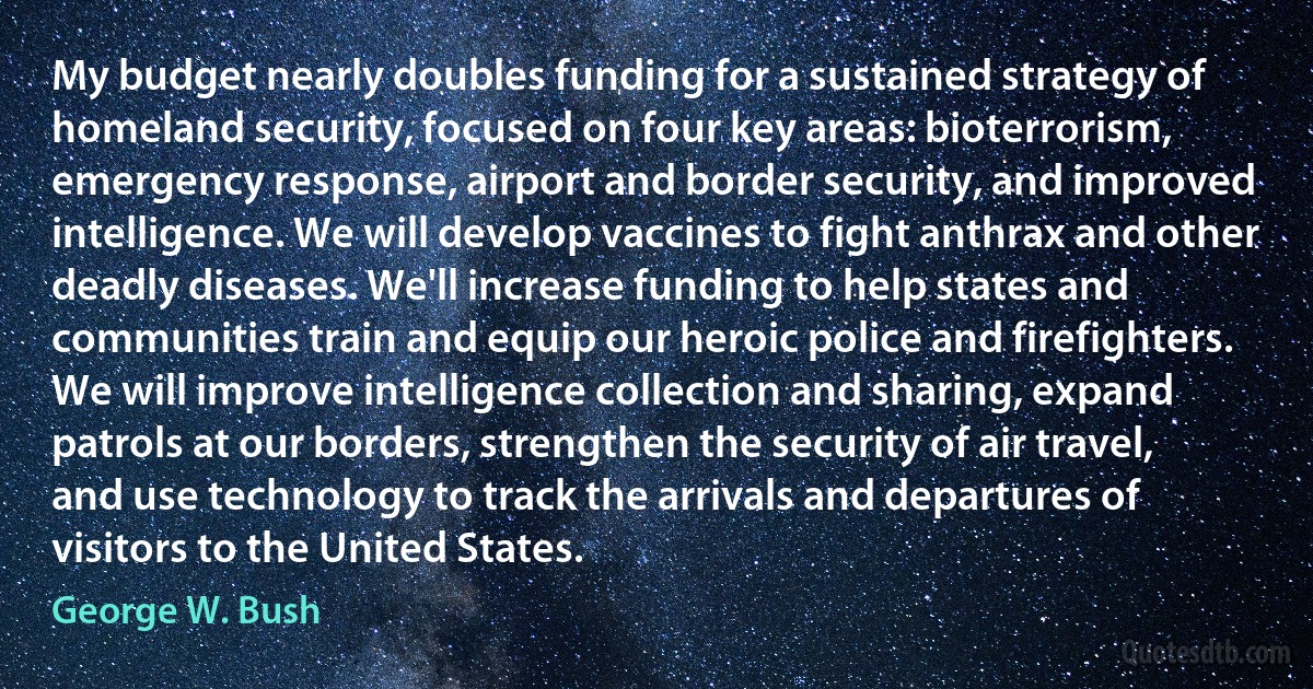 My budget nearly doubles funding for a sustained strategy of homeland security, focused on four key areas: bioterrorism, emergency response, airport and border security, and improved intelligence. We will develop vaccines to fight anthrax and other deadly diseases. We'll increase funding to help states and communities train and equip our heroic police and firefighters. We will improve intelligence collection and sharing, expand patrols at our borders, strengthen the security of air travel, and use technology to track the arrivals and departures of visitors to the United States. (George W. Bush)