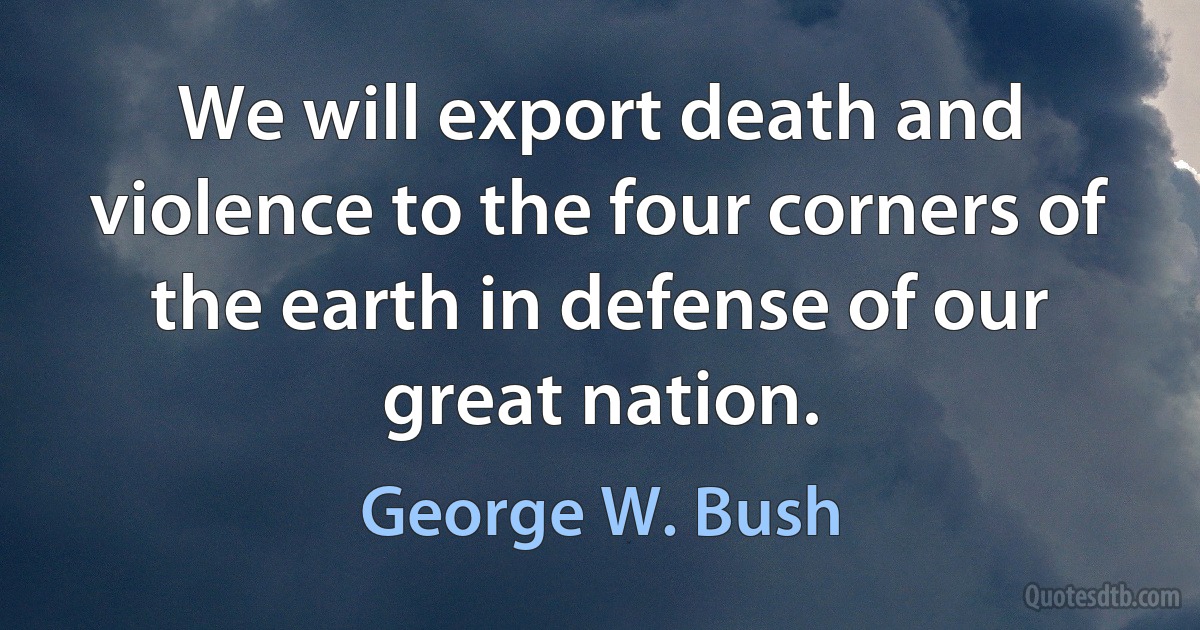 We will export death and violence to the four corners of the earth in defense of our great nation. (George W. Bush)