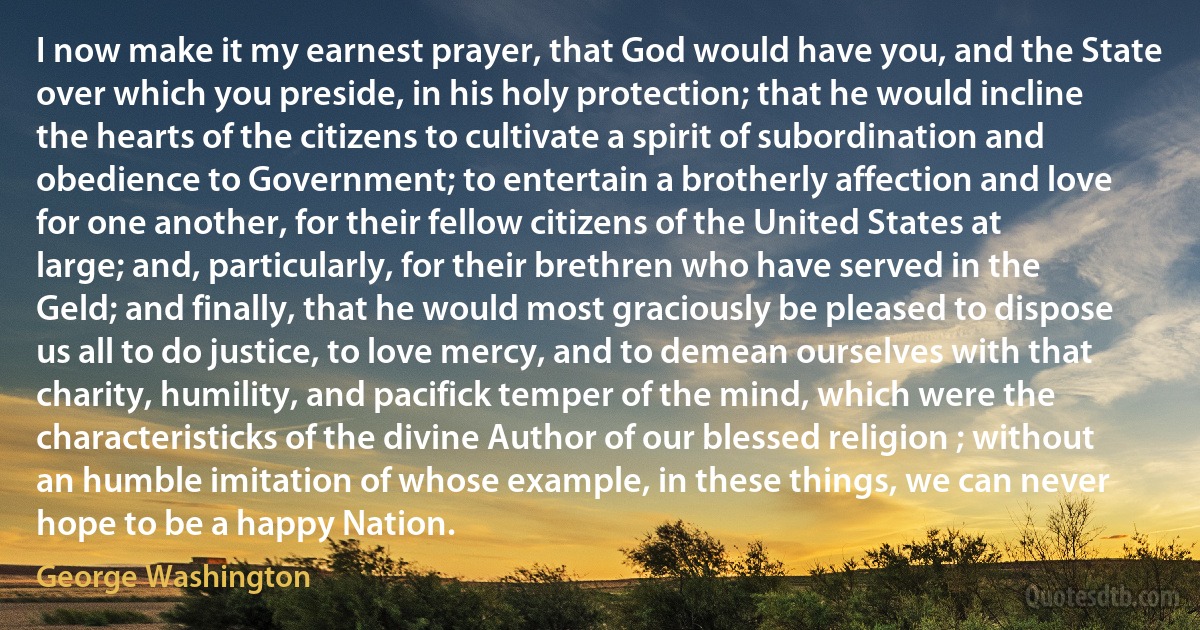 I now make it my earnest prayer, that God would have you, and the State over which you preside, in his holy protection; that he would incline the hearts of the citizens to cultivate a spirit of subordination and obedience to Government; to entertain a brotherly affection and love for one another, for their fellow citizens of the United States at large; and, particularly, for their brethren who have served in the Geld; and finally, that he would most graciously be pleased to dispose us all to do justice, to love mercy, and to demean ourselves with that charity, humility, and pacifick temper of the mind, which were the characteristicks of the divine Author of our blessed religion ; without an humble imitation of whose example, in these things, we can never hope to be a happy Nation. (George Washington)