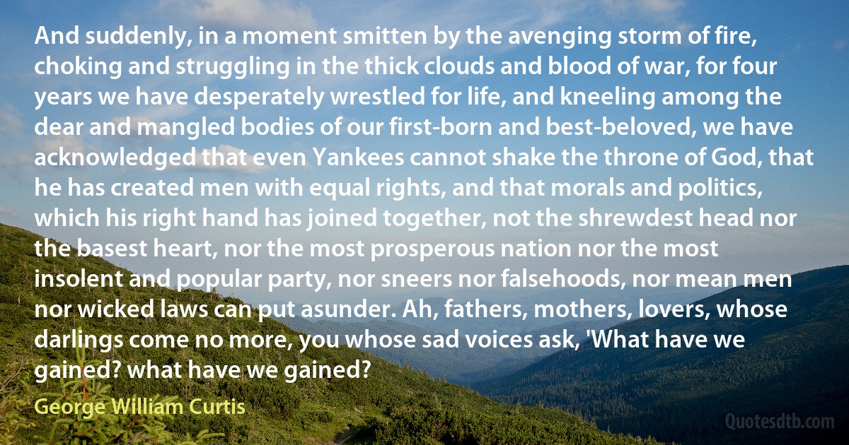 And suddenly, in a moment smitten by the avenging storm of fire, choking and struggling in the thick clouds and blood of war, for four years we have desperately wrestled for life, and kneeling among the dear and mangled bodies of our first-born and best-beloved, we have acknowledged that even Yankees cannot shake the throne of God, that he has created men with equal rights, and that morals and politics, which his right hand has joined together, not the shrewdest head nor the basest heart, nor the most prosperous nation nor the most insolent and popular party, nor sneers nor falsehoods, nor mean men nor wicked laws can put asunder. Ah, fathers, mothers, lovers, whose darlings come no more, you whose sad voices ask, 'What have we gained? what have we gained? (George William Curtis)