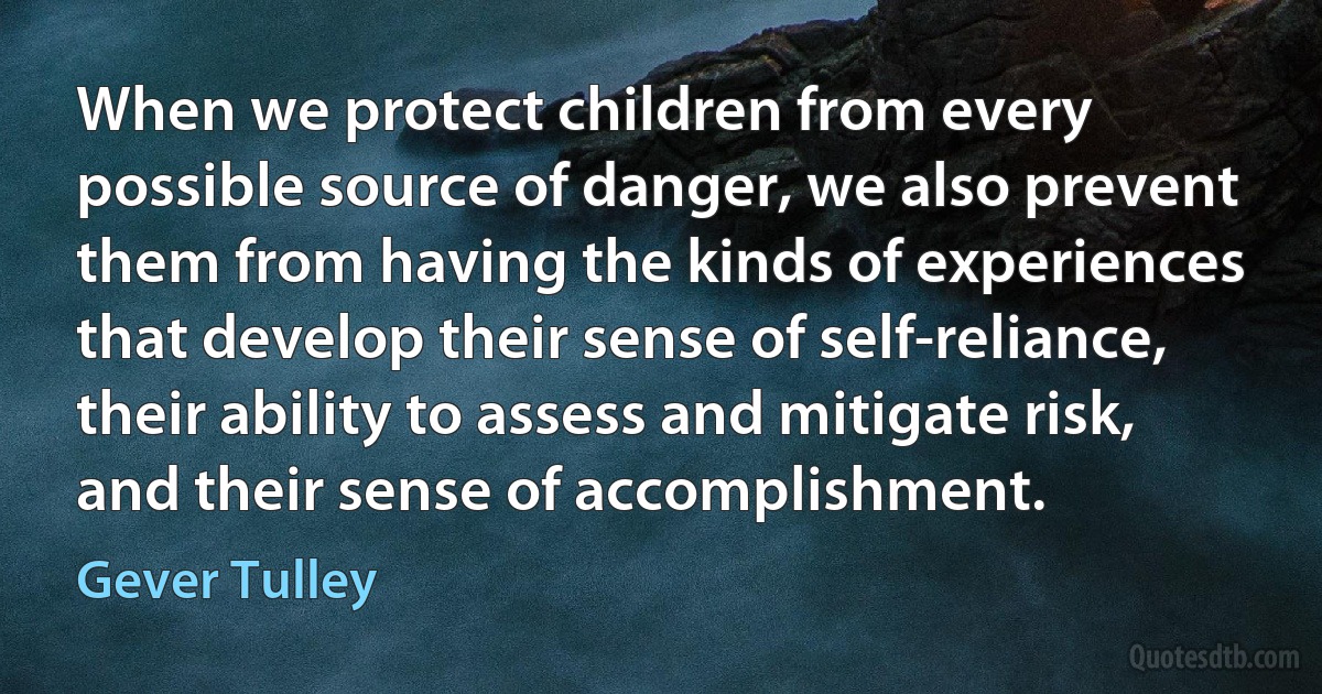 When we protect children from every possible source of danger, we also prevent them from having the kinds of experiences that develop their sense of self-reliance, their ability to assess and mitigate risk, and their sense of accomplishment. (Gever Tulley)