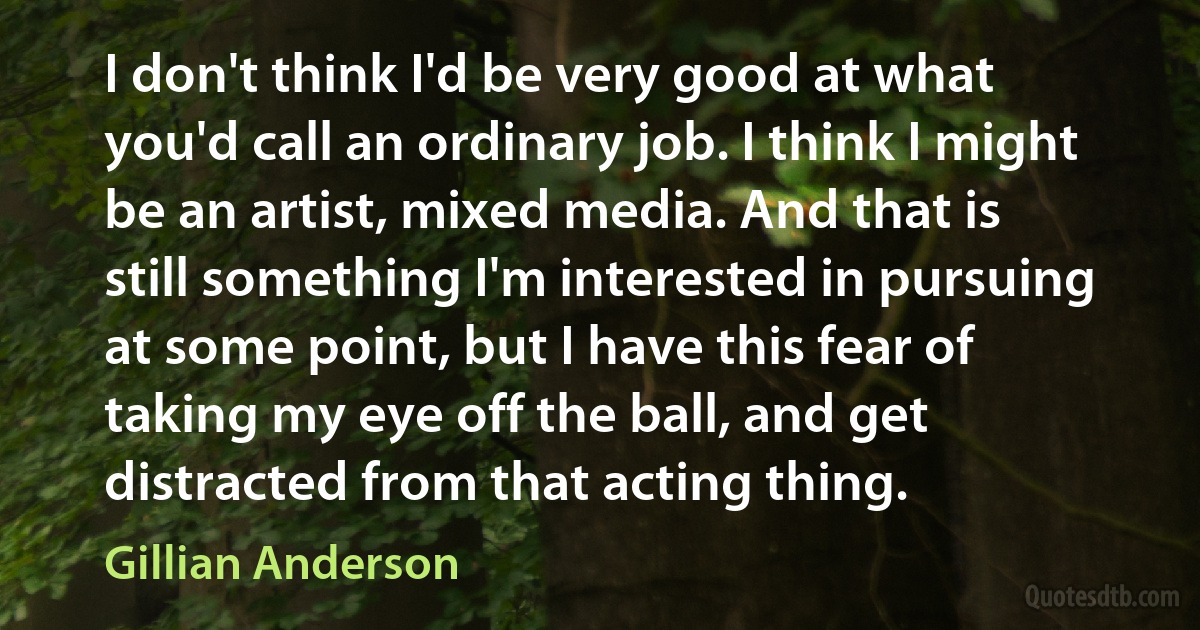 I don't think I'd be very good at what you'd call an ordinary job. I think I might be an artist, mixed media. And that is still something I'm interested in pursuing at some point, but I have this fear of taking my eye off the ball, and get distracted from that acting thing. (Gillian Anderson)