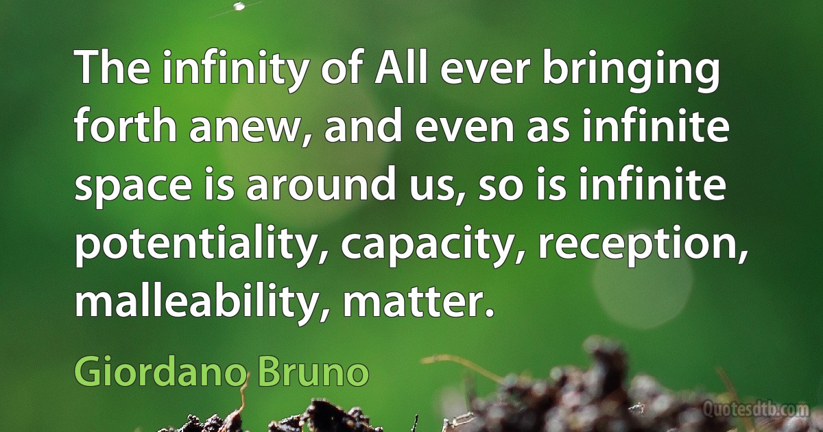 The infinity of All ever bringing forth anew, and even as infinite space is around us, so is infinite potentiality, capacity, reception, malleability, matter. (Giordano Bruno)