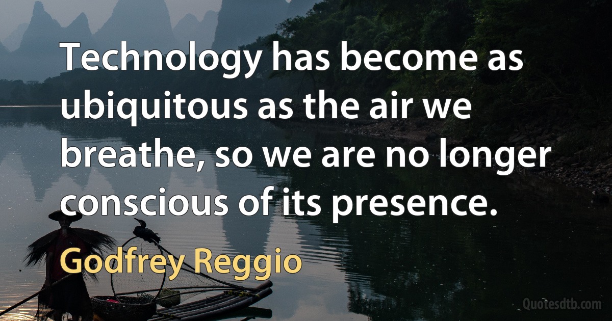 Technology has become as ubiquitous as the air we breathe, so we are no longer conscious of its presence. (Godfrey Reggio)