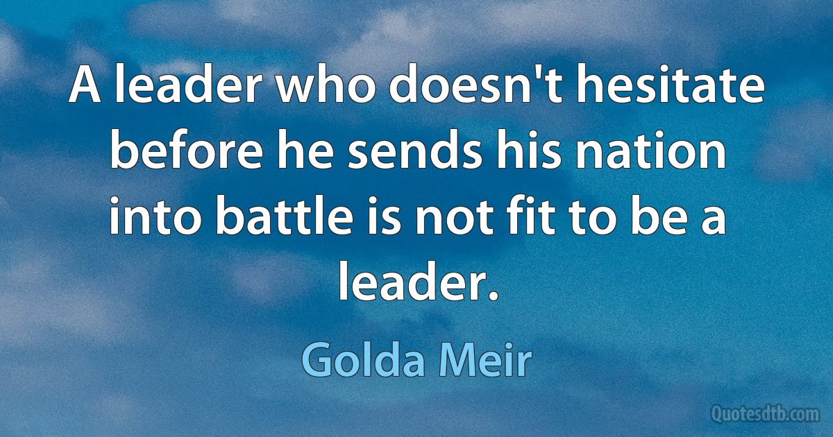 A leader who doesn't hesitate before he sends his nation into battle is not fit to be a leader. (Golda Meir)