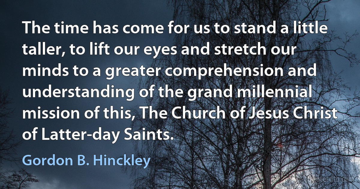 The time has come for us to stand a little taller, to lift our eyes and stretch our minds to a greater comprehension and understanding of the grand millennial mission of this, The Church of Jesus Christ of Latter-day Saints. (Gordon B. Hinckley)