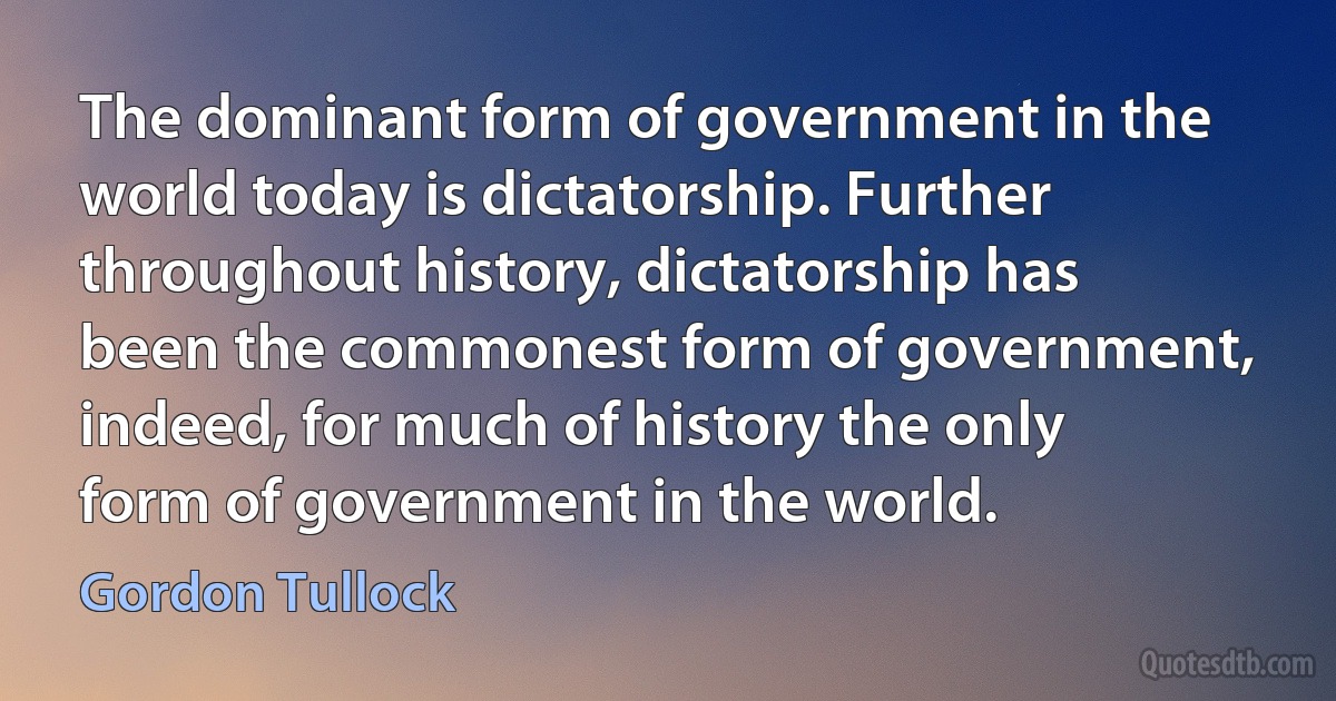 The dominant form of government in the world today is dictatorship. Further throughout history, dictatorship has been the commonest form of government, indeed, for much of history the only form of government in the world. (Gordon Tullock)