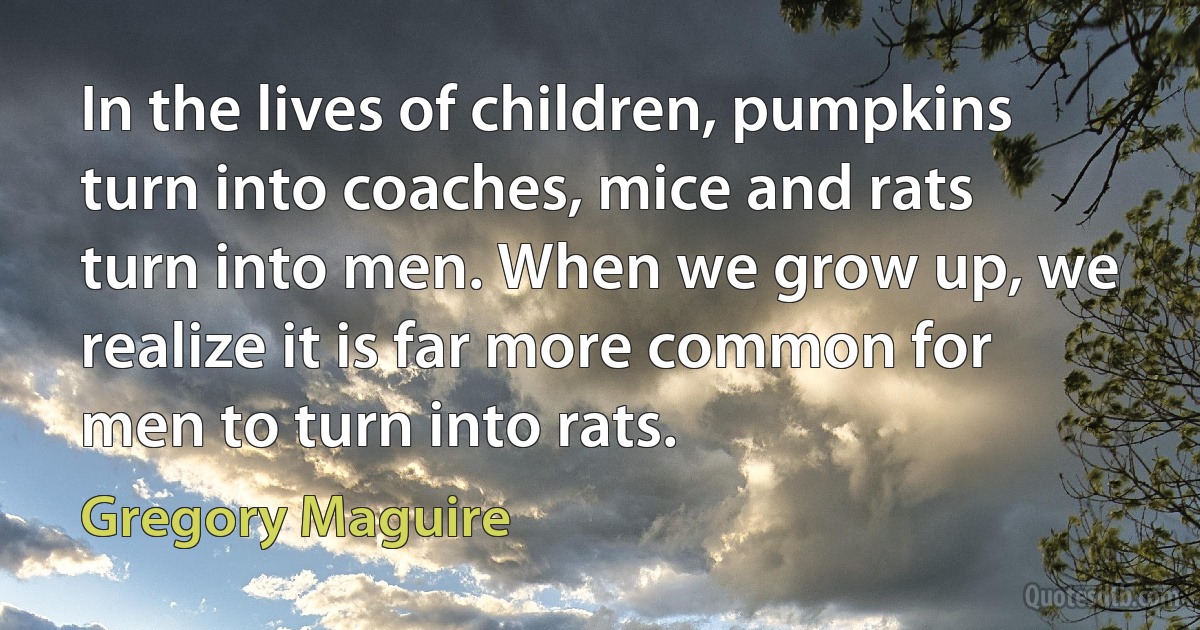 In the lives of children, pumpkins turn into coaches, mice and rats turn into men. When we grow up, we realize it is far more common for men to turn into rats. (Gregory Maguire)