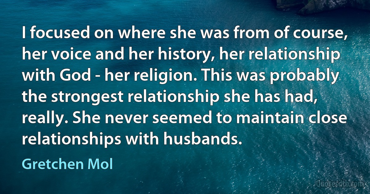 I focused on where she was from of course, her voice and her history, her relationship with God - her religion. This was probably the strongest relationship she has had, really. She never seemed to maintain close relationships with husbands. (Gretchen Mol)