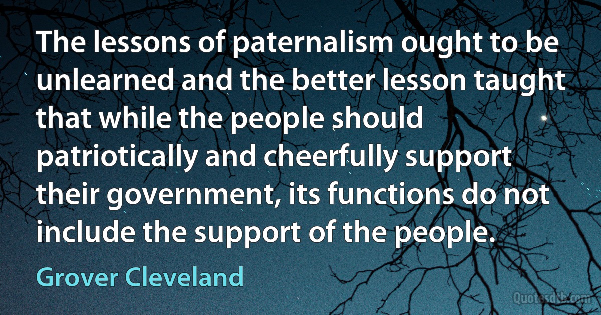 The lessons of paternalism ought to be unlearned and the better lesson taught that while the people should patriotically and cheerfully support their government, its functions do not include the support of the people. (Grover Cleveland)