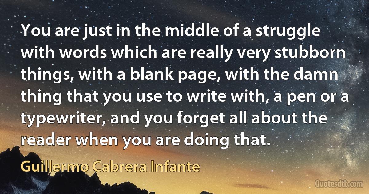 You are just in the middle of a struggle with words which are really very stubborn things, with a blank page, with the damn thing that you use to write with, a pen or a typewriter, and you forget all about the reader when you are doing that. (Guillermo Cabrera Infante)