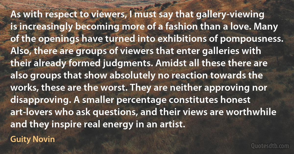 As with respect to viewers, I must say that gallery-viewing is increasingly becoming more of a fashion than a love. Many of the openings have turned into exhibitions of pompousness. Also, there are groups of viewers that enter galleries with their already formed judgments. Amidst all these there are also groups that show absolutely no reaction towards the works, these are the worst. They are neither approving nor disapproving. A smaller percentage constitutes honest art-lovers who ask questions, and their views are worthwhile and they inspire real energy in an artist. (Guity Novin)