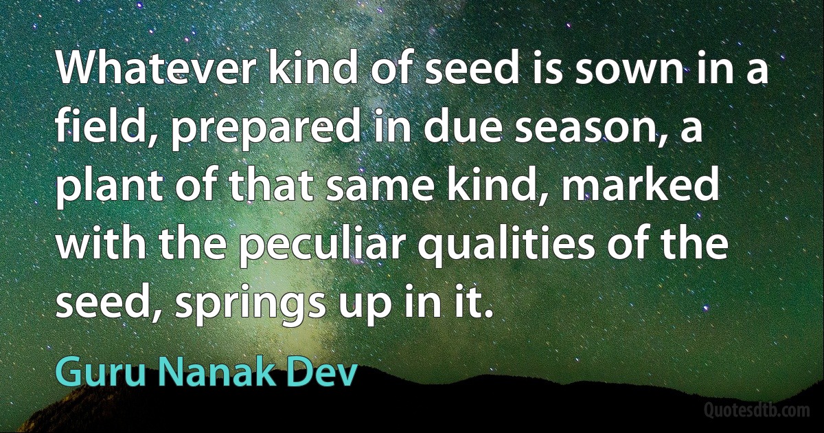 Whatever kind of seed is sown in a field, prepared in due season, a plant of that same kind, marked with the peculiar qualities of the seed, springs up in it. (Guru Nanak Dev)